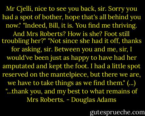 Mr Cjelli, nice to see you back, sir. Sorry you had a spot of bother, hope that's all behind you now."<br />"Indeed, Bill, it is. You find me thriving. And Mrs Roberts? How is she? Foot still troubling her?"<br />"Not since she had it off, thanks for asking, sir. Between you and me, sir, I would've been just as happy to have had her amputated and kept the foot. I had a little spot reserved on the mantelpiece, but there we are, we have to take things as we find them."<br />(...)<br />"...thank you, and my best to what remains of Mrs Roberts. - Douglas Adams