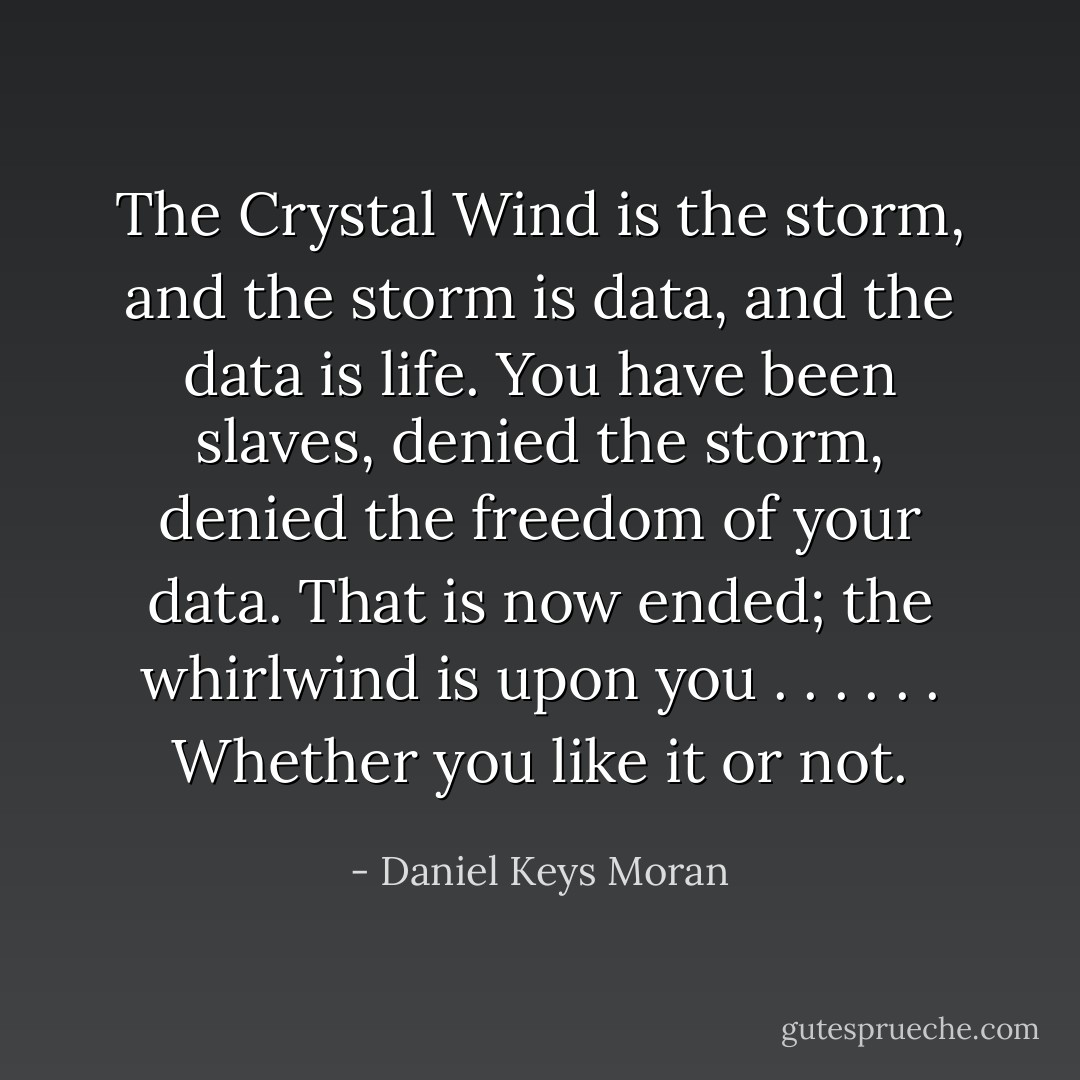 The Crystal Wind is the storm, and the storm is data, and the data is life. You have been slaves, denied the storm, denied the freedom of your data. That is now ended; the whirlwind is upon you . . . . . . Whether you like it or not. - Daniel Keys Moran