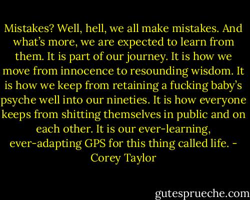 Mistakes? Well, hell, we all make mistakes. And what’s more, we are expected to learn from them. It is part of our journey. It is how we move from innocence to resounding wisdom. It is how we keep from retaining a fucking baby’s psyche well into our nineties. It is how everyone keeps from shitting themselves in public and on each other. It is our ever-learning, ever-adapting GPS for this thing called life. - Corey Taylor