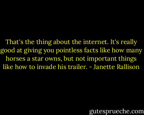 That's the thing about the internet. It's really good at giving you pointless facts like how many horses a star owns, but not important things like how to invade his trailer. - Janette Rallison