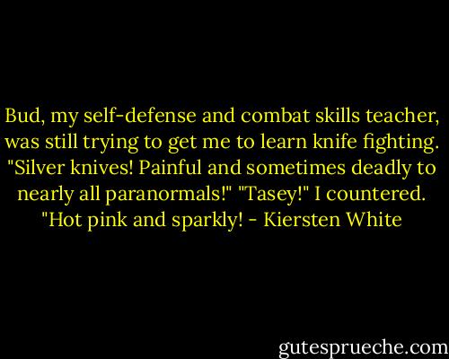 Bud, my self-defense and combat skills teacher, was still trying to get me to learn knife fighting. "Silver knives! Painful and sometimes deadly to nearly all paranormals!"<br />"Tasey!" I countered. "Hot pink and sparkly! - Kiersten White