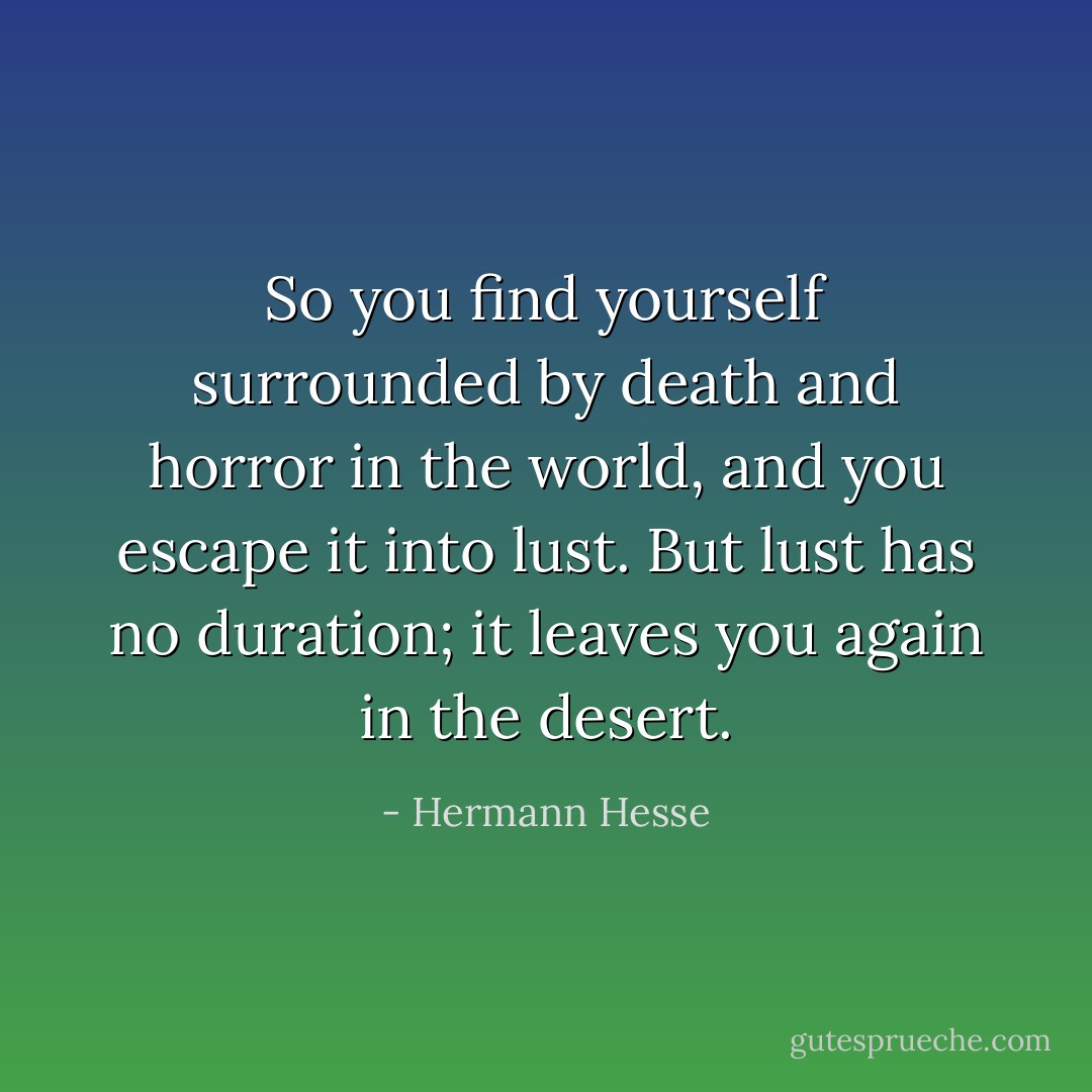 So you find yourself surrounded by death and horror in the world, and you escape it into lust. But lust has no duration; it leaves you again in the desert. - Hermann Hesse