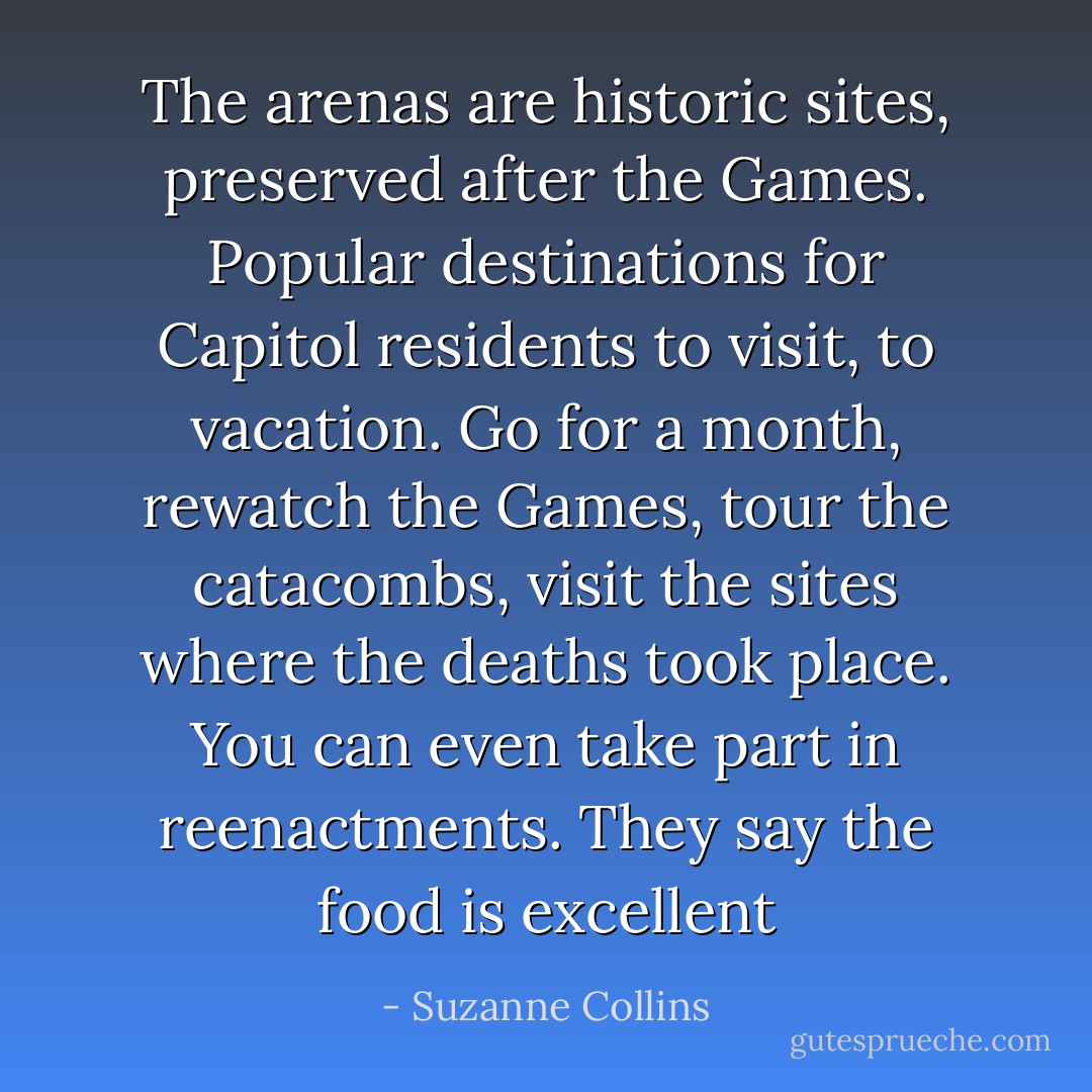 The arenas are historic sites, preserved after the Games. Popular destinations for Capitol residents to visit, to vacation. Go for a month, rewatch the Games, tour the catacombs, visit the sites where the deaths took place. You can even take part in reenactments.<br />They say the food is excellent - Suzanne Collins