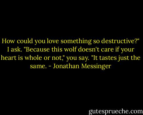 How could you love something so destructive?" I ask.<br />"Because this wolf doesn't care if your heart is whole or not," you say. "It tastes just the same. - Jonathan Messinger