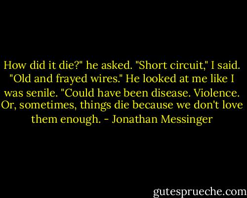 How did it die?" he asked.<br />"Short circuit," I said. "Old and frayed wires."<br />He looked at me like I was senile.<br />"Could have been disease. Violence. Or, sometimes, things die because we don't love them enough. - Jonathan Messinger