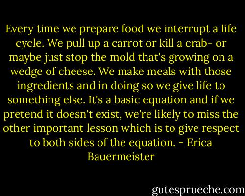 Every time we prepare food we interrupt a life cycle. We pull up a carrot or kill a crab- or maybe just stop the mold that's growing on a wedge of cheese. We make meals with those ingredients and in doing so we give life to something else. It's a basic equation and if we pretend it doesn't exist, we're likely to miss the other important lesson which is to give respect to both sides of the equation. - Erica Bauermeister