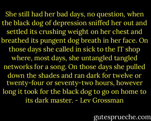 She still had her bad days, no question, when the black dog of depression sniffed her out and settled its crushing weight on her chest and breathed its pungent dog breath in her face. On those days she called in sick to the IT shop where, most days, she untangled tangled networks for a song. On those days she pulled down the shades and ran dark for twelve or twenty-four or seventy-two hours, however long it took for the black dog to go on home to its dark master. - Lev Grossman