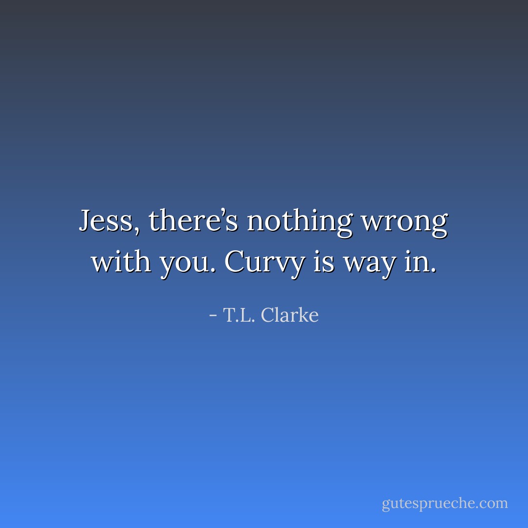 Jess, there’s nothing wrong with you. Curvy is way in. - T.L. Clarke