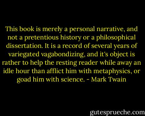 This book is merely a personal narrative, and not a pretentious history or a philosophical dissertation. It is a record of several years of variegated vagabondizing, and it's object is rather to help the resting reader while away an idle hour than afflict him with metaphysics, or goad him with science. - Mark Twain