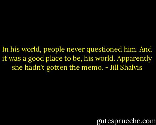In his world, people never questioned him. And it was a good place to be, his world. Apparently she hadn't gotten the memo. - Jill Shalvis