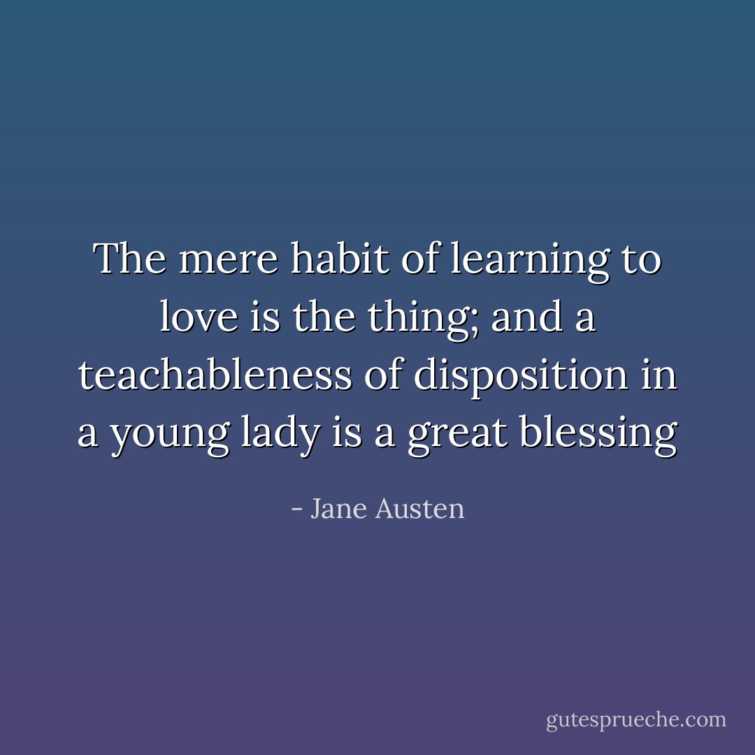 The mere habit of learning to love is the thing; and a teachableness of disposition in a young lady is a great blessing - Jane Austen