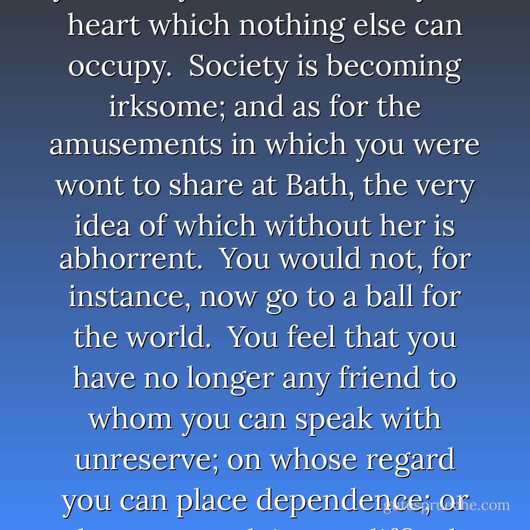 You feel, I suppose, that, in losing Isabella, you lose half yourself: you feel a void in your heart which nothing else can occupy.  Society is becoming irksome; and as for the amusements in which you were wont to share at Bath, the very idea of which without her is abhorrent.  You would not, for instance, now go to a ball for the world.  You feel that you have no longer any friend to whom you can speak with unreserve; on whose regard you can place dependence; or whose counsel, in any difficult, you could rely on. - Jane Austen