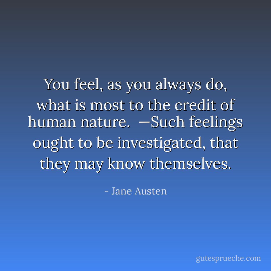 You feel, as you always do, what is most to the credit of human nature.  —Such feelings ought to be investigated, that they may know themselves. - Jane Austen