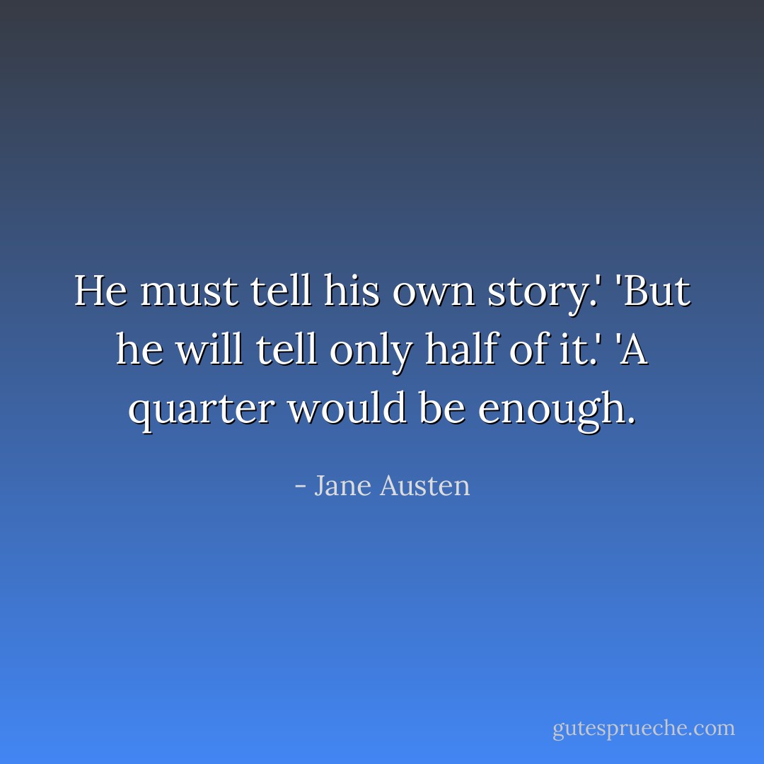 He must tell his own story.'<br />'But he will tell only half of it.'<br />'A quarter would be enough. - Jane Austen