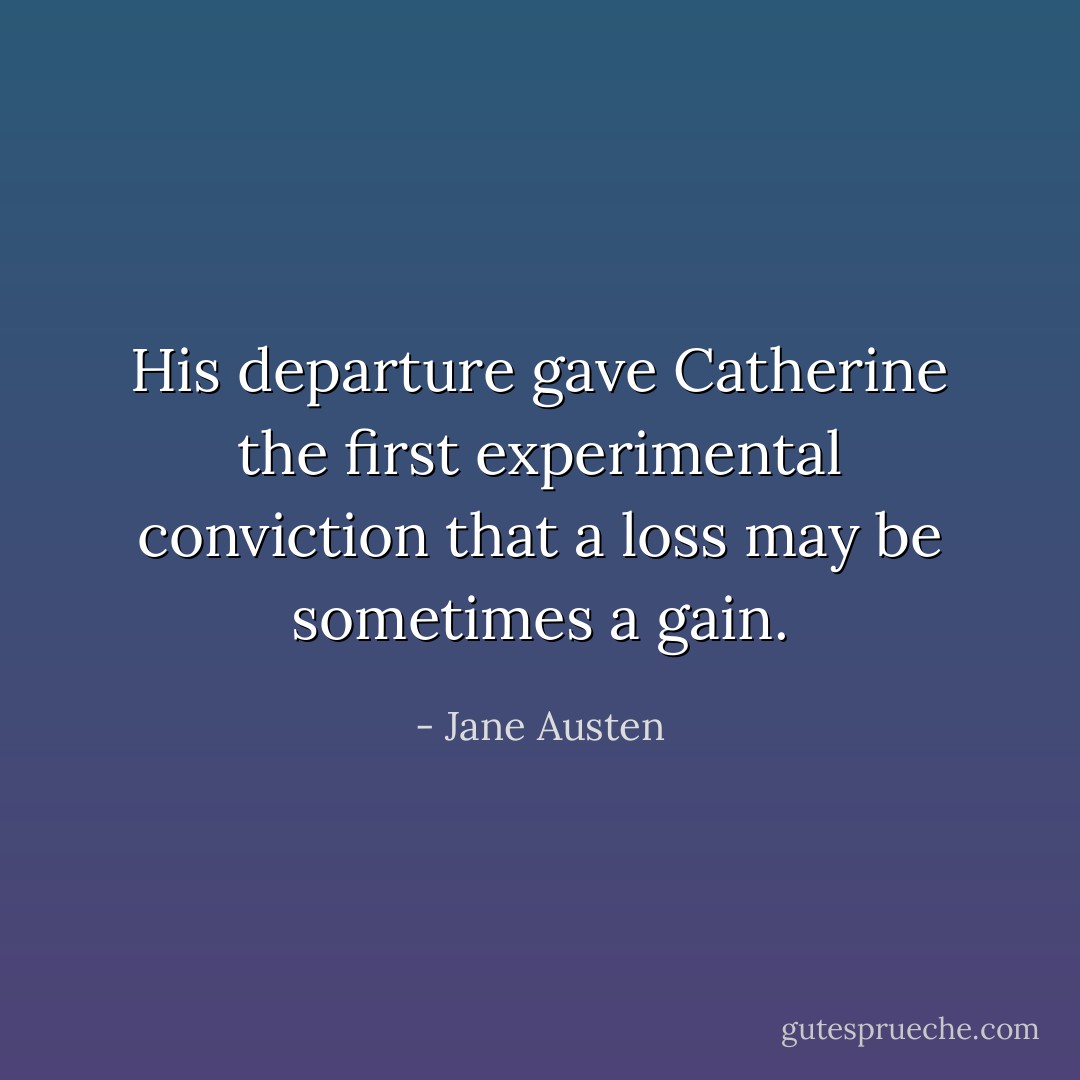 His departure gave Catherine the first experimental conviction that a loss may be sometimes a gain. - Jane Austen