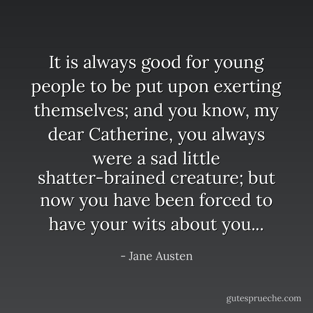 It is always good for young people to be put upon exerting themselves; and you know, my dear Catherine, you always were a sad little shatter-brained creature; but now you have been forced to have your wits about you... - Jane Austen