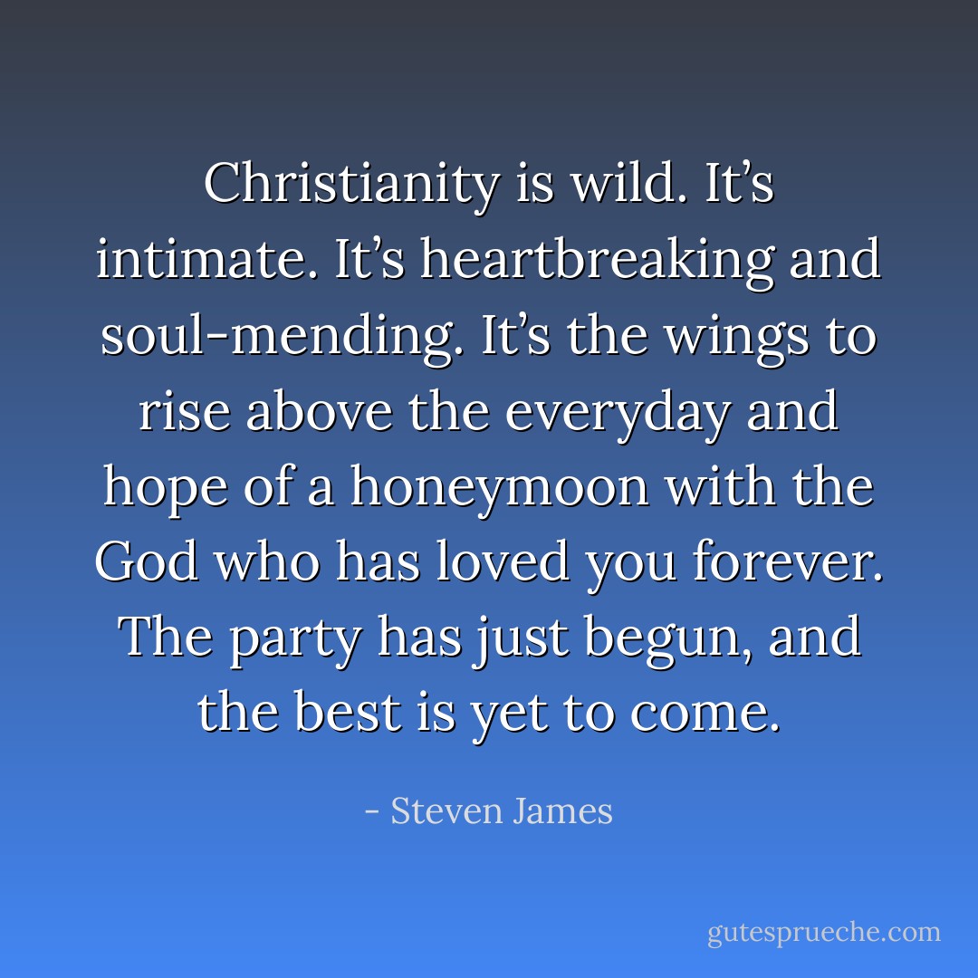 Christianity is wild. It’s intimate. It’s heartbreaking and soul-mending. It’s the wings to rise above the everyday and hope of a honeymoon with the God who has loved you forever. The party has just begun, and the best is yet to come. - Steven James