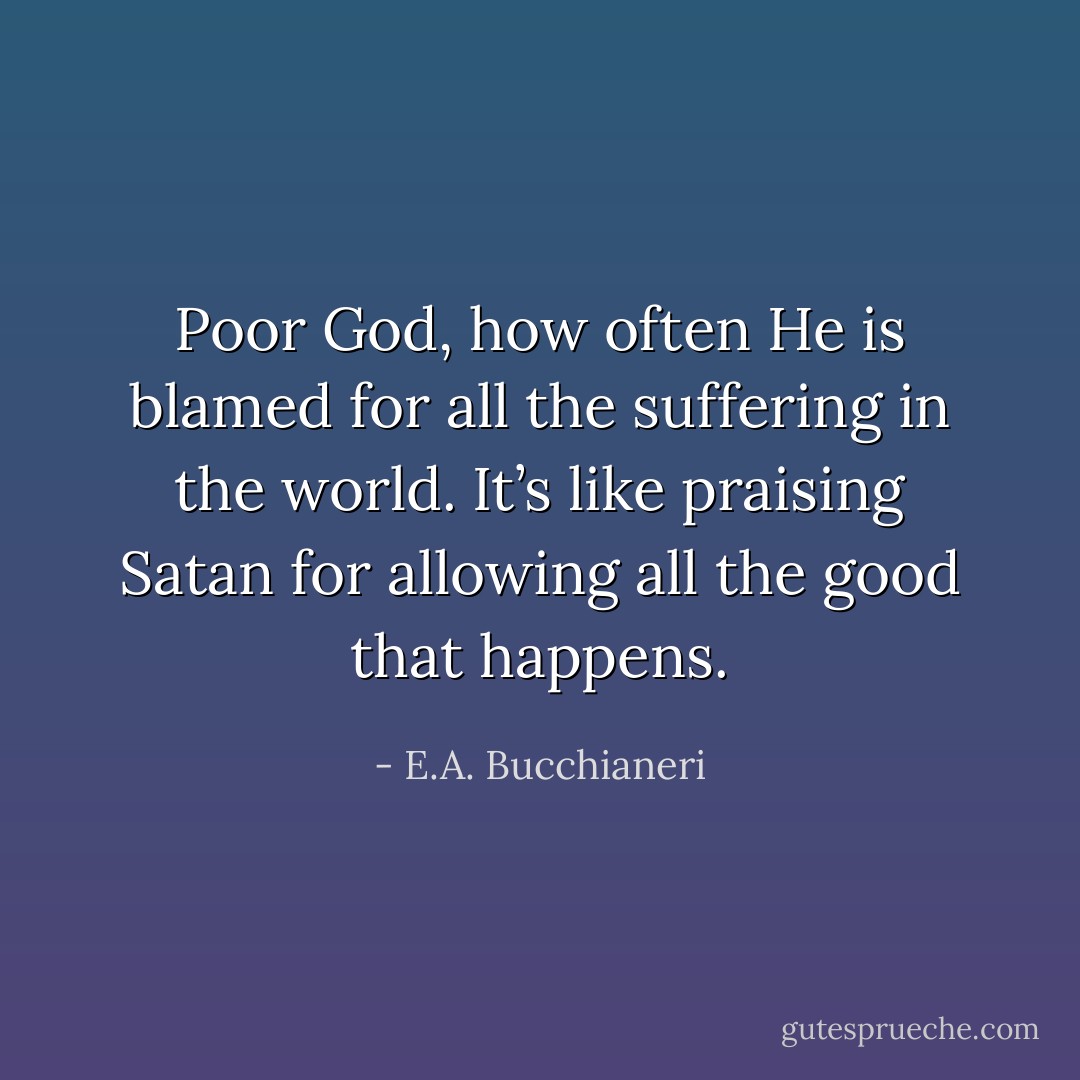 Poor God, how often He is blamed for all the suffering in the<br />world. It’s like praising Satan for allowing all the good that happens. - E.A. Bucchianeri