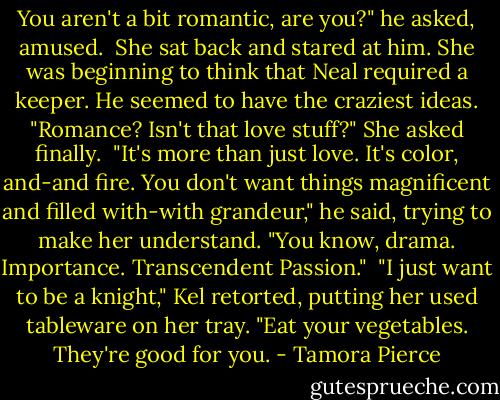 You aren't a bit romantic, are you?" he asked, amused.<br /><br />She sat back and stared at him. She was beginning to think that Neal required a keeper. He seemed to have the craziest ideas. "Romance? Isn't that love stuff?" She asked finally.<br /><br />"It's more than just love. It's color, and-and fire. You don't want things magnificent and filled with-with grandeur," he said, trying to make her understand. "You know, drama. Importance. Transcendent Passion."<br /><br />"I just want to be a knight," Kel retorted, putting her used tableware on her tray. "Eat your vegetables. They're good for you. - Tamora Pierce