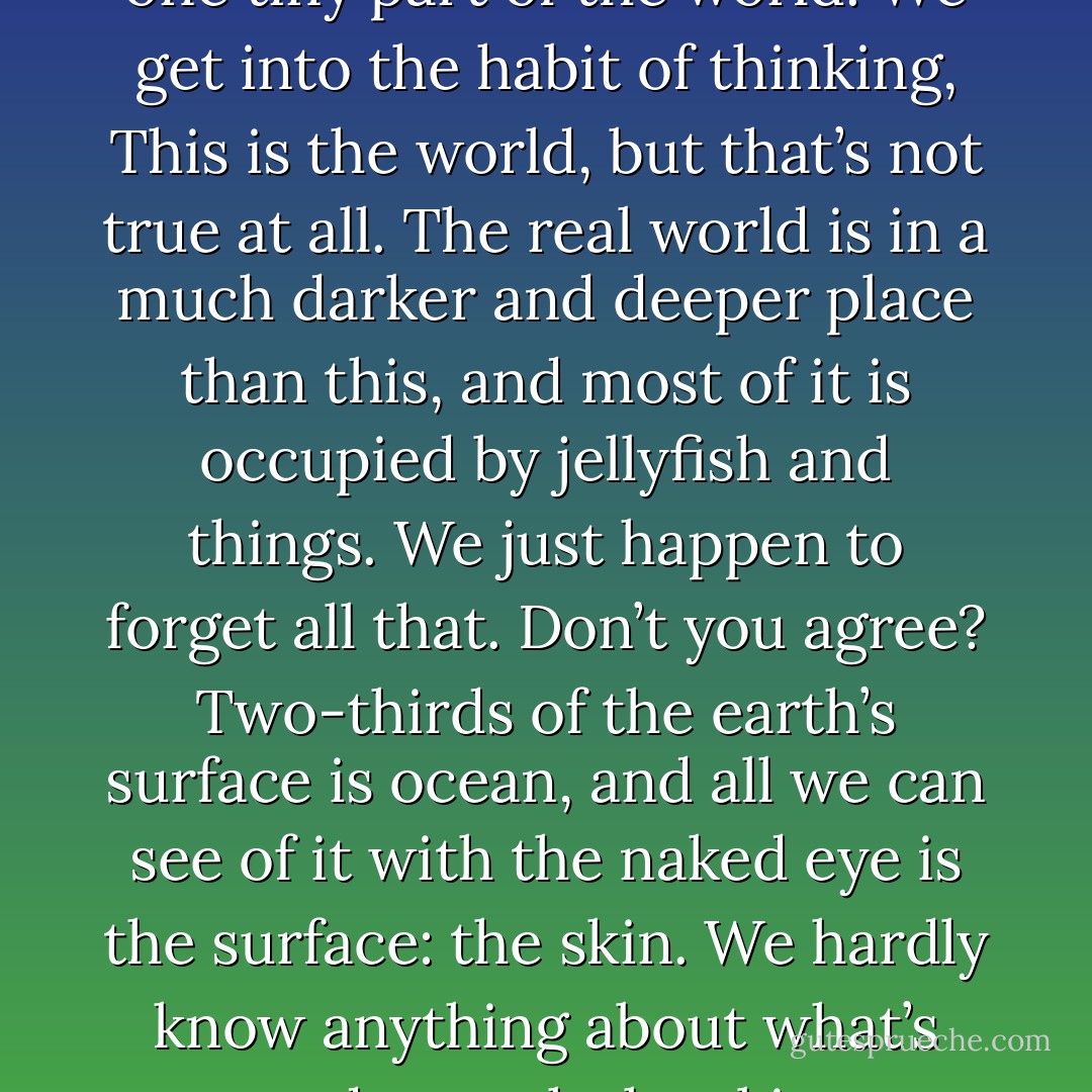 What we see before us is just one tiny part of the world. We get into the habit of thinking, This is the world, but that’s not true at all. The real world is in a much darker and deeper place than this, and most of it is occupied by jellyfish and things. We just happen to forget all that. Don’t you agree? Two-thirds of the earth’s surface is ocean, and all we can see of it with the naked eye is the surface: the skin. We hardly know anything about what’s underneath the skin. - Haruki Murakami