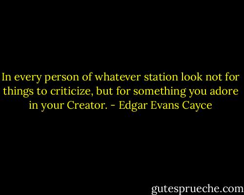 In every person of whatever station look not for things to criticize, but for something you adore in your Creator. - Edgar Evans Cayce