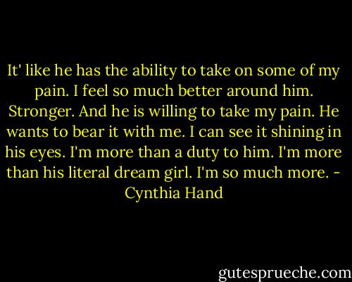 It' like he has the ability to take on some of my pain. I feel so much better around him. Stronger. And he is willing to take my pain. He wants to bear it with me. I can see it shining in his eyes. I'm more than a duty to him. I'm more than his literal dream girl. I'm so much more. - Cynthia Hand