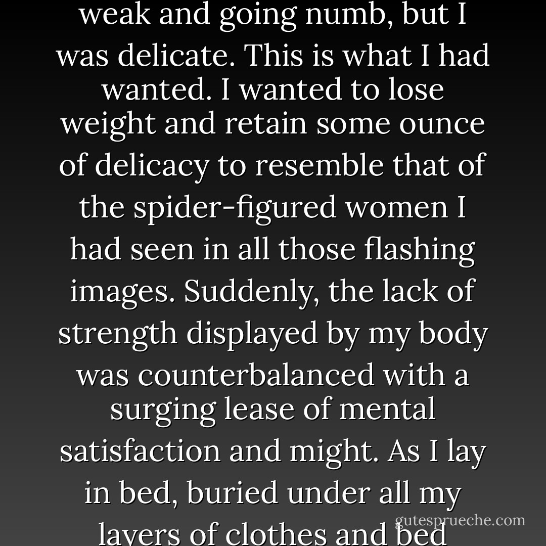 My body had never felt so small or so fragile. In one sense, it was a moment of ecstasy and I was comforted with soft, almost compassionate, encouragement.<br /><br />"Delicate," she said. The word imprinted on me like the cold before it. I was weak and going numb, but I was delicate. This is what I had wanted. I wanted to lose weight and retain some ounce of delicacy to resemble that of the spider-figured women I had seen in all those flashing images. Suddenly, the lack of strength displayed by my body was counterbalanced with a surging lease of mental satisfaction and might. As I lay in bed, buried under all my layers of clothes and bed sheets, the warmth still could not reach me. It was too late for that now and I didn’t care. I just wanted to sleep, basking in my success and enduring the cold until I could finally slip into a forgetful slumber. - Leanne Waters