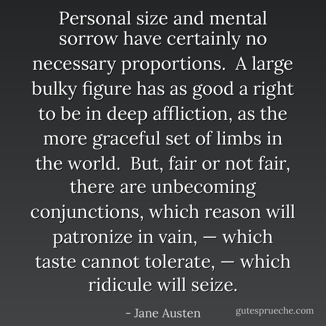 Personal size and mental sorrow have certainly no necessary proportions.  A large bulky figure has as good a right to be in deep affliction, as the more graceful set of limbs in the world.  But, fair or not fair, there are unbecoming conjunctions, which reason will patronize in vain, — which taste cannot tolerate, — which ridicule will seize. - Jane Austen