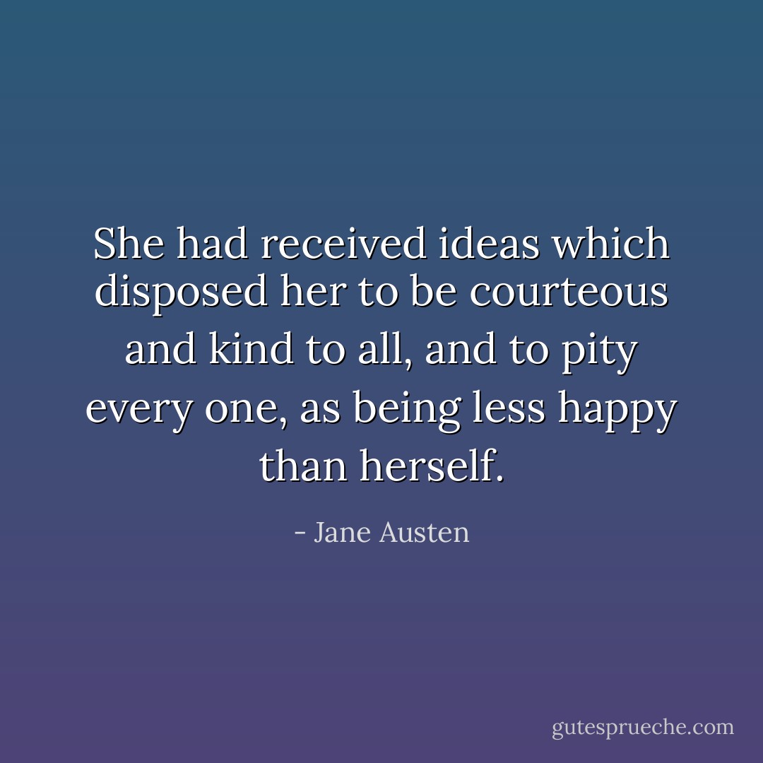 She had received ideas which disposed her to be courteous and kind to all, and to pity every one, as being less happy than herself. - Jane Austen