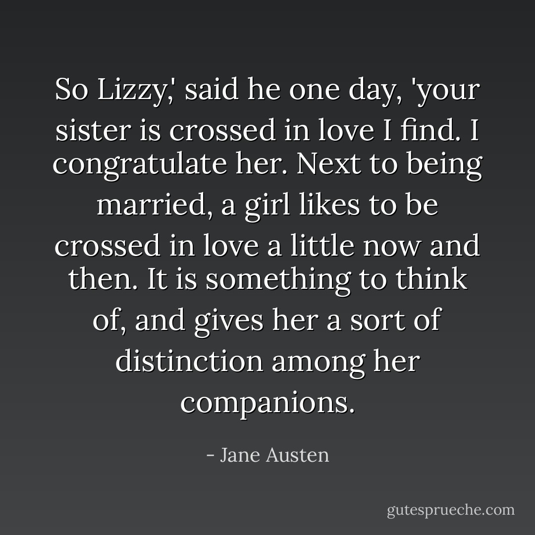 So Lizzy,' said he one day, 'your sister is crossed in love I find. I congratulate her. Next to being married, a girl likes to be crossed in love a little now and then. It is something to think of, and gives her a sort of distinction among her companions. - Jane Austen