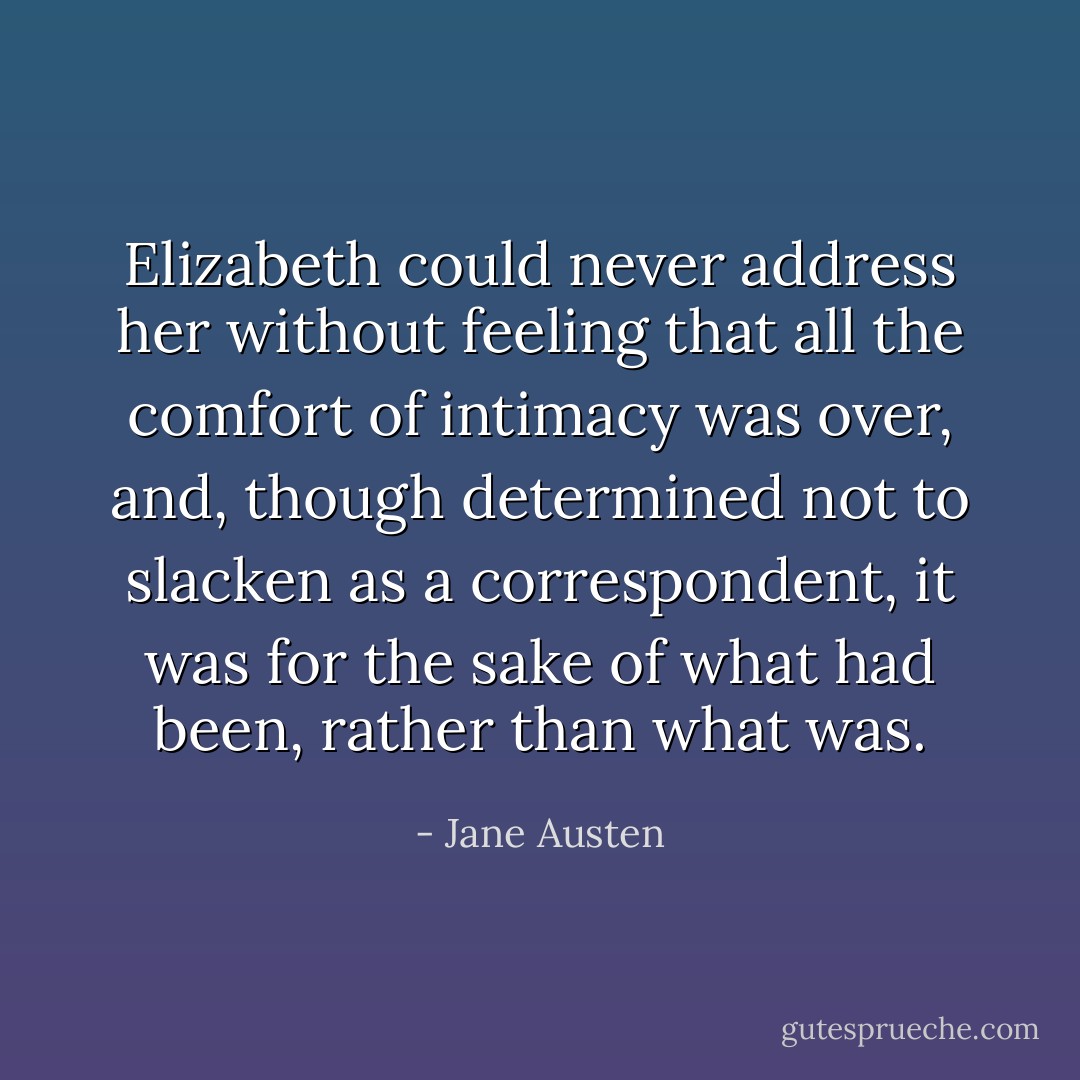 Elizabeth could never address her without feeling that all the comfort of intimacy was over, and, though determined not to slacken as a correspondent, it was for the sake of what had been, rather than what was. - Jane Austen
