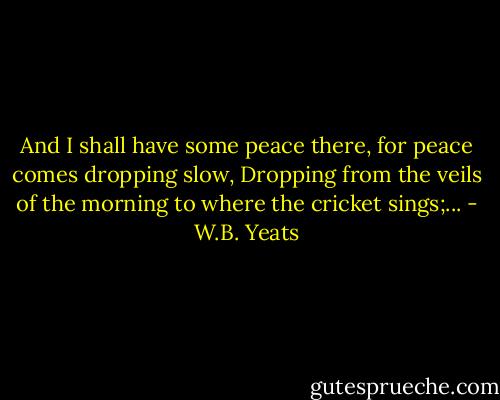 And I shall have some peace there, for peace comes dropping slow,<br />Dropping from the veils of the morning to where the cricket sings;... - W.B. Yeats