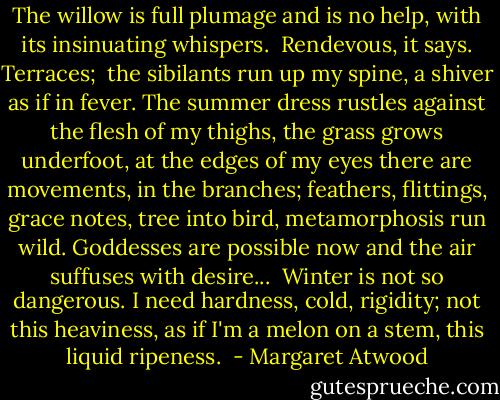 The willow is full plumage and is no help, with its insinuating whispers.<br /><br />Rendevous, it says. Terraces;<br /><br />the sibilants run up my spine, a shiver as if in fever. The summer dress rustles against the flesh of my thighs, the grass grows underfoot, at the edges of my eyes there are movements, in the branches; feathers, flittings, grace notes, tree into bird, metamorphosis run wild. Goddesses are possible now and the air suffuses with desire...<br /><br />Winter is not so dangerous. I need hardness, cold, rigidity; not this heaviness, as if I'm a melon on a stem, this liquid ripeness.  - Margaret Atwood