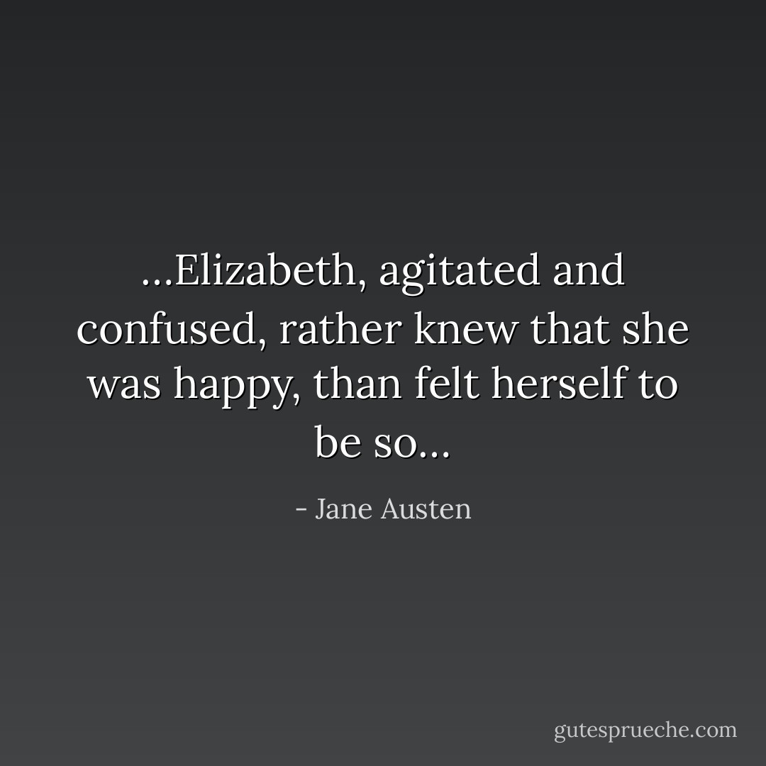 …Elizabeth, agitated and confused, rather <i>knew</i> that she was happy, than <i>felt</i> herself to be so… - Jane Austen