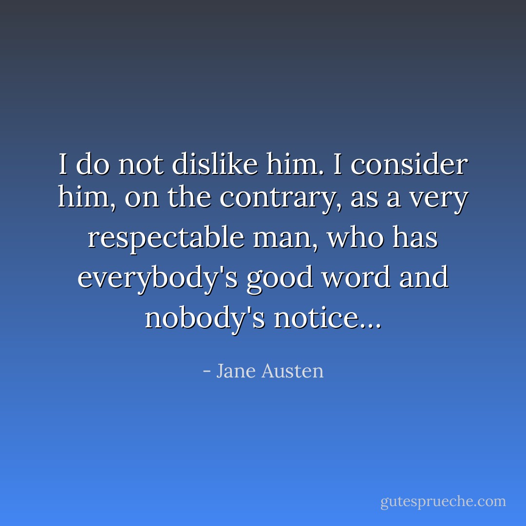 I do not dislike him. I consider him, on the contrary, as a very respectable man, who has everybody's good word and nobody's notice… - Jane Austen