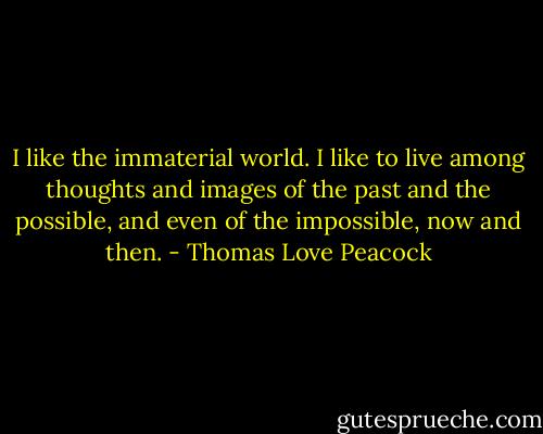 I like the immaterial world. I like to live among thoughts and images of the past and the possible, and even of the impossible, now and then. - Thomas Love Peacock