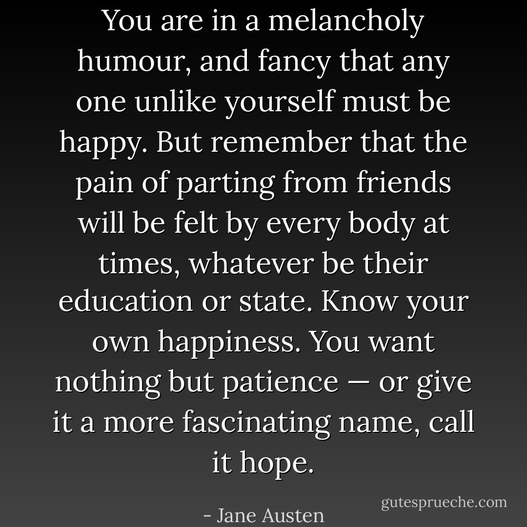 You are in a melancholy humour, and fancy that any one unlike yourself must be happy. But remember that the pain of parting from friends will be felt by every body at times, whatever be their education or state. Know your own happiness. You want nothing but patience — or give it a more fascinating name, call it hope. - Jane Austen