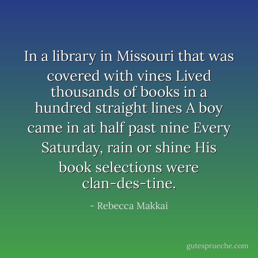 In a library in Missouri that was covered with vines<br />Lived thousands of books in a hundred straight lines<br />A boy came in at half past nine<br />Every Saturday, rain or shine<br />His book selections were clan-des-tine. - Rebecca Makkai