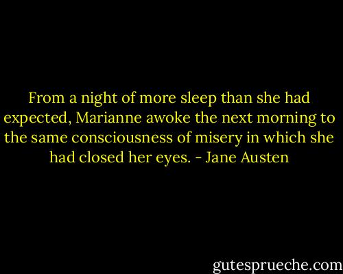 From a night of more sleep than she had expected, Marianne awoke the next morning to the same consciousness of misery in which she had closed her eyes. - Jane Austen