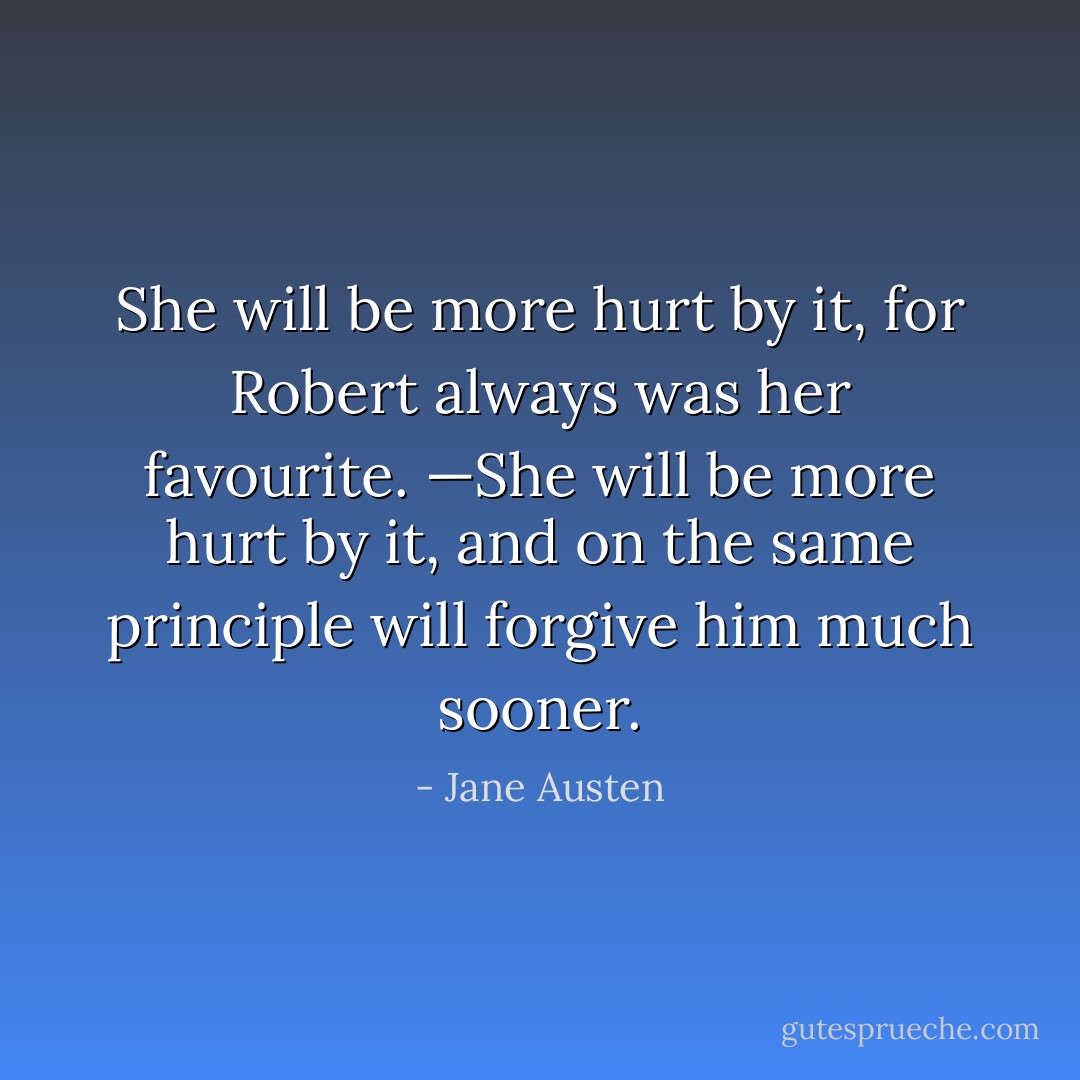 She will be more hurt by it, for Robert always was her favourite. —She will be more hurt by it, and on the same principle will forgive him much sooner. - Jane Austen