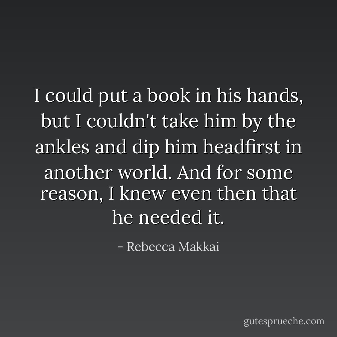 I could put a book in his hands, but I couldn't take him by the ankles and dip him headfirst in another world. And for some reason, I knew even then that he needed it. - Rebecca Makkai