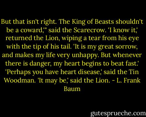 But that isn't right. The King of Beasts shouldn't be a coward,'" said the Scarecrow.<br />'I know it,' returned the Lion, wiping a tear from his eye with the tip of his tail. 'It is my great sorrow, and makes my life very unhappy. But whenever there is danger, my heart begins to beat fast.'<br />'Perhaps you have heart disease,' said the Tin Woodman.<br />'It may be,' said the Lion. - L. Frank Baum