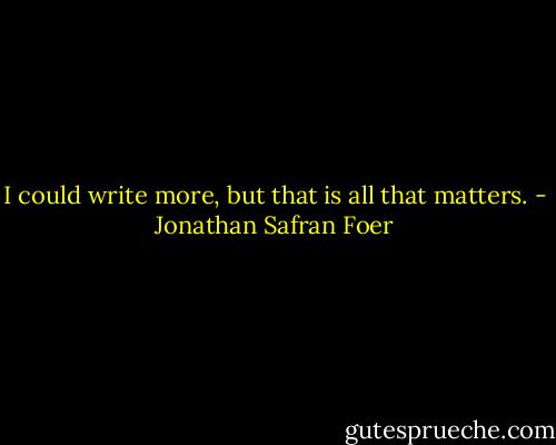 I could write more, but that is all that matters. - Jonathan Safran Foer