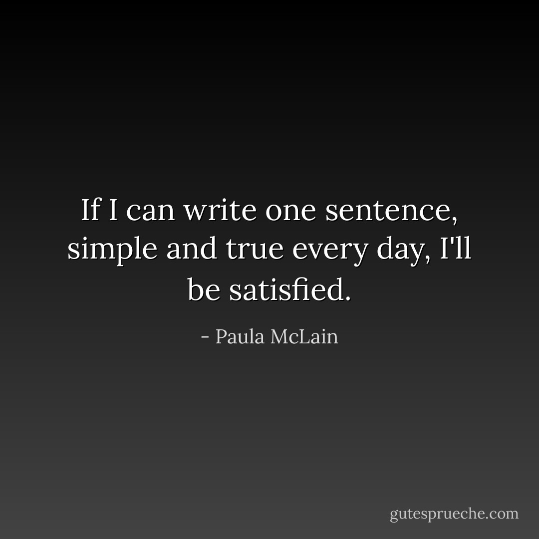 If I can write one sentence, simple and true every day, I'll be satisfied. - Paula McLain