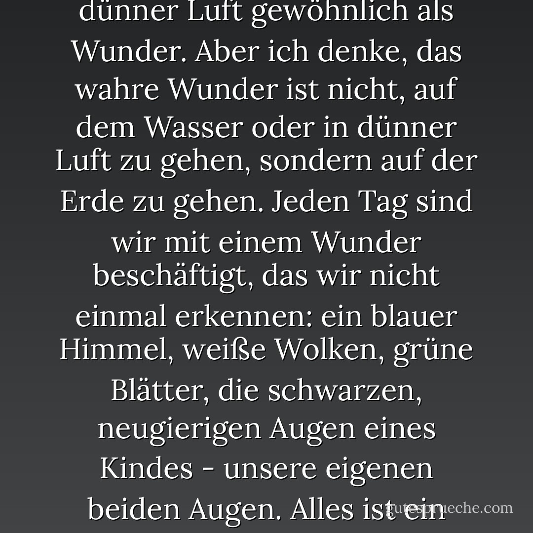 Die Menschen betrachten das Gehen auf dem Wasser oder in dünner Luft gewöhnlich als Wunder. Aber ich denke, das wahre Wunder ist nicht, auf dem Wasser oder in dünner Luft zu gehen, sondern auf der Erde zu gehen. Jeden Tag sind wir mit einem Wunder beschäftigt, das wir nicht einmal erkennen: ein blauer Himmel, weiße Wolken, grüne Blätter, die schwarzen, neugierigen Augen eines Kindes - unsere eigenen beiden Augen. Alles ist ein Wunder. - Thich Nhat Hanh<