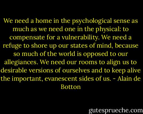 We need a home in the psychological sense as much as we need one in the physical: to compensate for a vulnerability. We need a refuge to shore up our states of mind, because so much of the world is opposed to our allegiances. We need our rooms to align us to desirable versions of ourselves and to keep alive the important, evanescent sides of us. - Alain de Botton