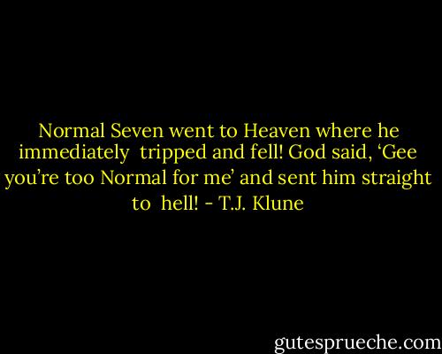Normal Seven went to Heaven where he immediately <br />tripped and fell! God said, ‘Gee you’re too Normal for me’ and sent him straight to <br />hell! - T.J. Klune