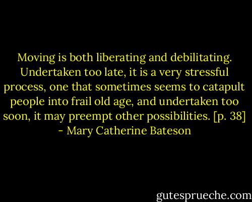 Moving is both liberating and debilitating. Undertaken too late, it is a very stressful process, one that sometimes seems to catapult people into frail old age, and undertaken too soon, it may preempt other possibilities. [p. 38] - Mary Catherine Bateson