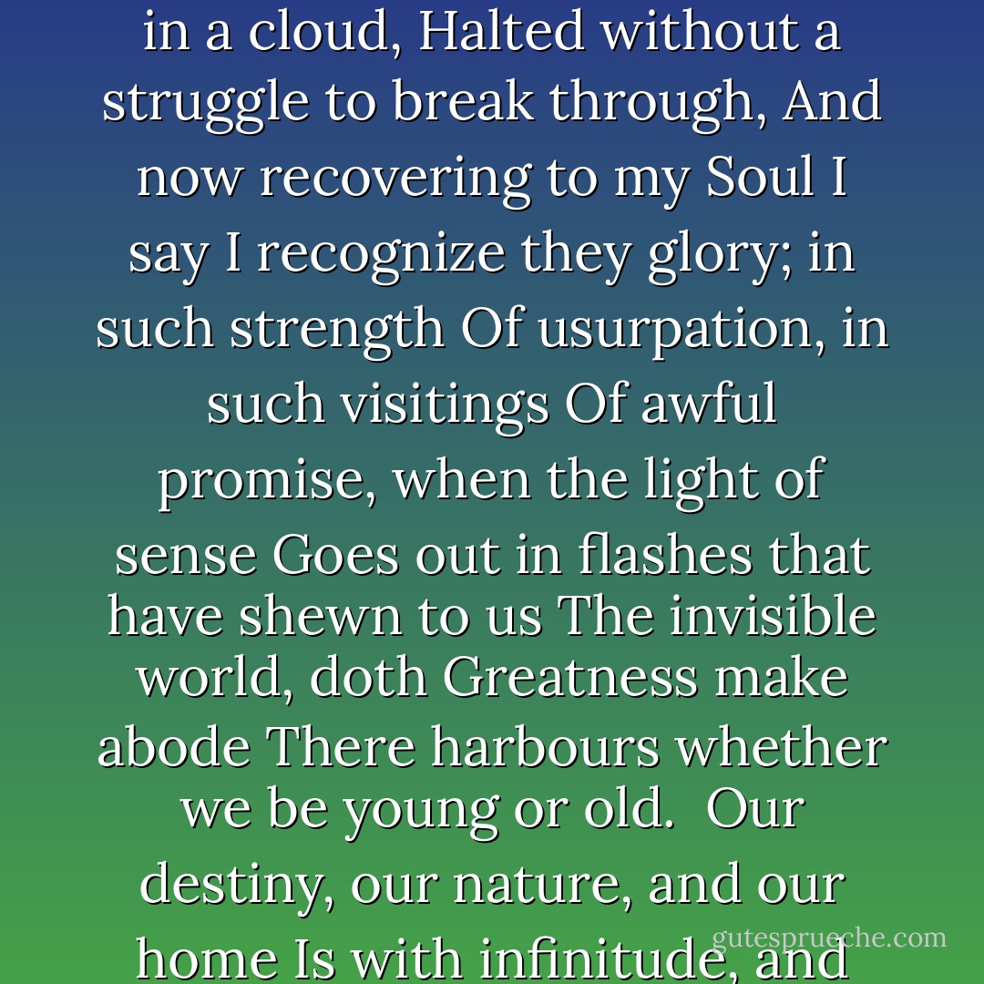 Imagination! lifting up itself<br />Before the eye and progress of my Song<br />Like and unfather'd vapour; here that Power<br />In all the might of its endowments, came<br />Athwart me; I was lost as in a cloud,<br />Halted without a struggle to break through,<br />And now recovering to my Soul I say<br />I recognize they glory; in such strength<br />Of usurpation, in such visitings<br />Of awful promise, when the light of sense<br />Goes out in flashes that have shewn to us<br />The invisible world, doth Greatness make abode<br />There harbours whether we be young or old. <br />Our destiny, our nature, and our home<br />Is with infinitude, and only there;<br />With hope it is, hope that can never die,<br />Effort, and expectation, and desire,<br />And something evermore about to be. - William Wordsworth