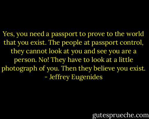 Yes, you need a passport to prove to the world that you exist. The people at passport control, they cannot look at you and see you are a person. No! They have to look at a little photograph of you. Then they believe you exist. - Jeffrey Eugenides